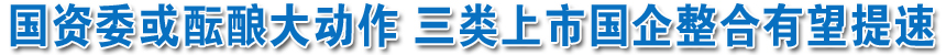 國(guó)資委或醞釀大動(dòng)作 三類(lèi)上市國(guó)企整合有望提速